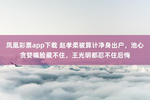 凤凰彩票app下载 赵孝柔被算计净身出户,池心贪婪嘴脸藏不住,王光明都忍不住后悔
