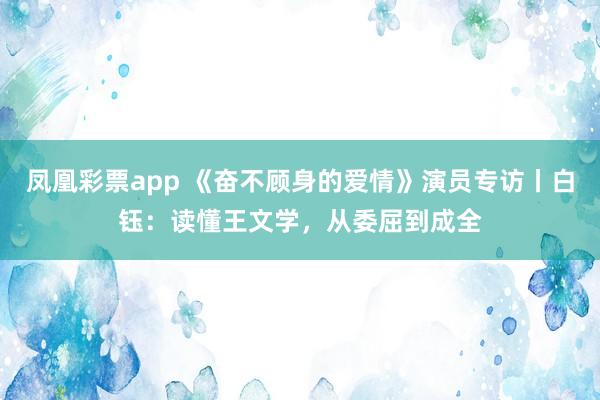 凤凰彩票app 《奋不顾身的爱情》演员专访丨白钰:读懂王文学,从委屈到成全