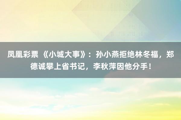 凤凰彩票 《小城大事》:孙小燕拒绝林冬福,郑德诚攀上省书记,李秋萍因他分手!