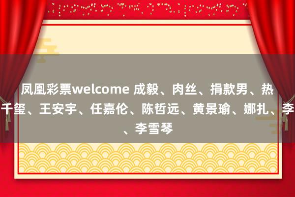 凤凰彩票welcome 成毅、肉丝、捐款男、热巴、千玺、王安宇、任嘉伦、陈哲远、黄景瑜、娜扎、李雪琴