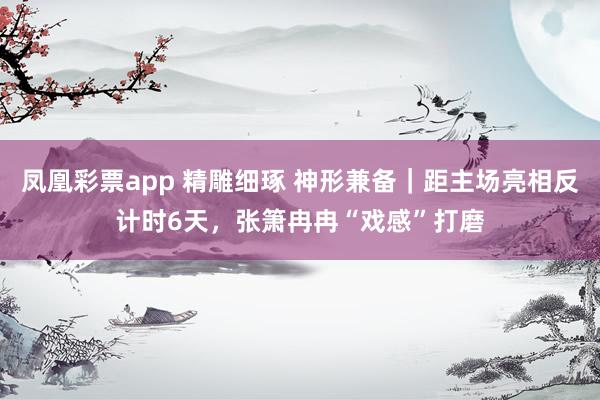 凤凰彩票app 精雕细琢 神形兼备|距主场亮相反计时6天,张箫冉冉“戏感”打磨