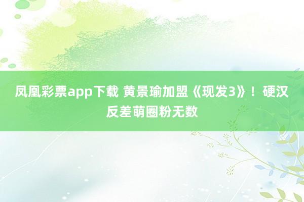 凤凰彩票app下载 黄景瑜加盟《现发3》！硬汉反差萌圈粉无数