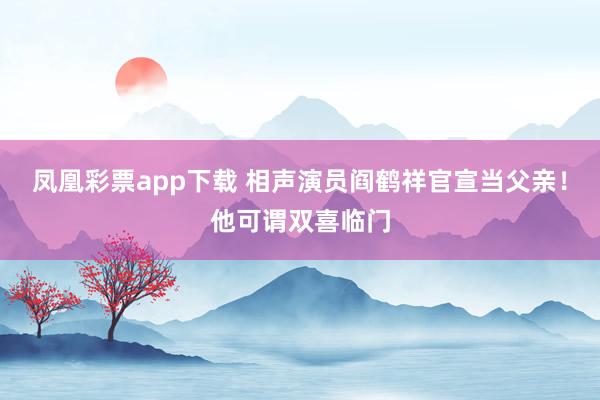 凤凰彩票app下载 相声演员阎鹤祥官宣当父亲!他可谓双喜临门