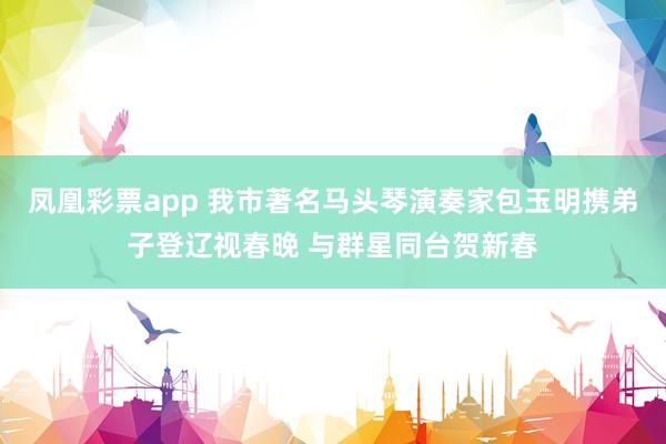 凤凰彩票app 我市著名马头琴演奏家包玉明携弟子登辽视春晚 与群星同台贺新春