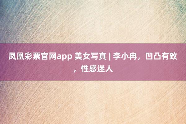 凤凰彩票官网app 美女写真 | 李小冉，凹凸有致，性感迷人