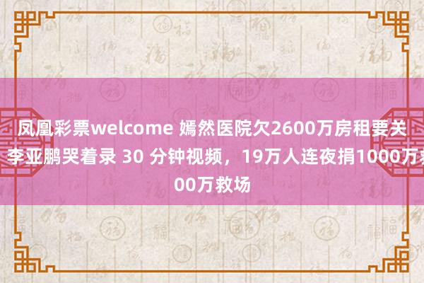 凤凰彩票welcome 嫣然医院欠2600万房租要关门!李亚鹏哭着录 30 分钟视频,19万人连夜捐1000万救场