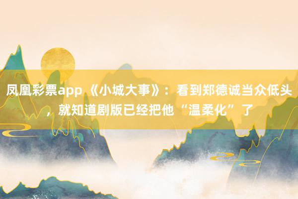 凤凰彩票app 《小城大事》：看到郑德诚当众低头，就知道剧版已经把他 “温柔化” 了