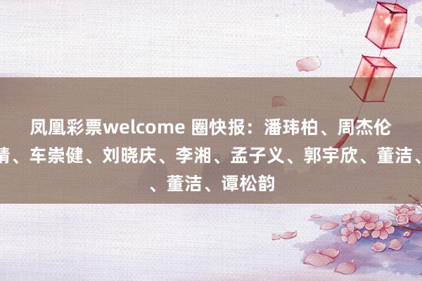 凤凰彩票welcome 圈快报:潘玮柏、周杰伦、小作精、车崇健、刘晓庆、李湘、孟子义、郭宇欣、董洁、谭松韵