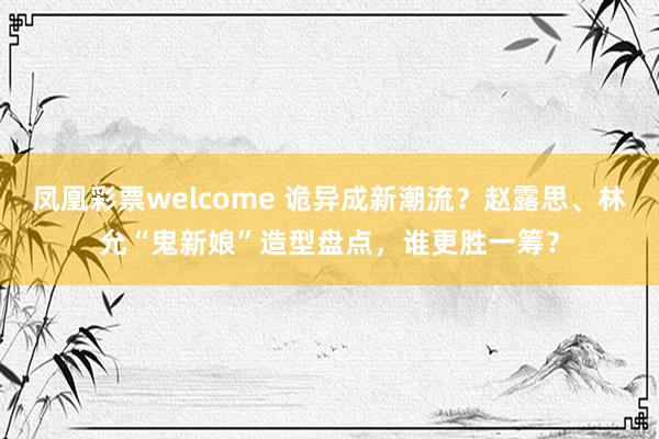 凤凰彩票welcome 诡异成新潮流？赵露思、林允“鬼新娘”造型盘点，谁更胜一筹？