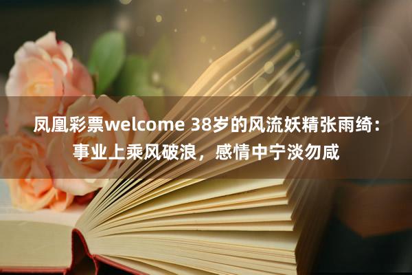 凤凰彩票welcome 38岁的风流妖精张雨绮：事业上乘风破浪，感情中宁淡勿咸