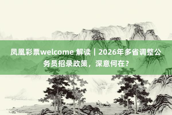 凤凰彩票welcome 解读｜2026年多省调整公务员招录政策，深意何在？