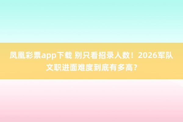 凤凰彩票app下载 别只看招录人数!2026军队文职进面难度到底有多高?