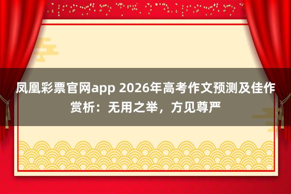 凤凰彩票官网app 2026年高考作文预测及佳作赏析:无用之举,方见尊严