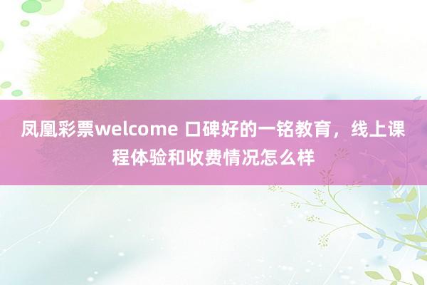 凤凰彩票welcome 口碑好的一铭教育，线上课程体验和收费情况怎么样