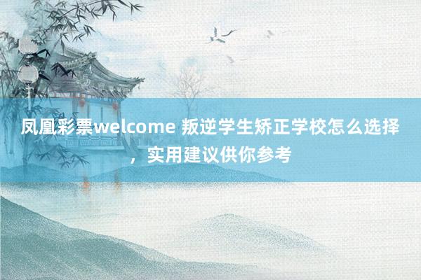 凤凰彩票welcome 叛逆学生矫正学校怎么选择,实用建议供你参考