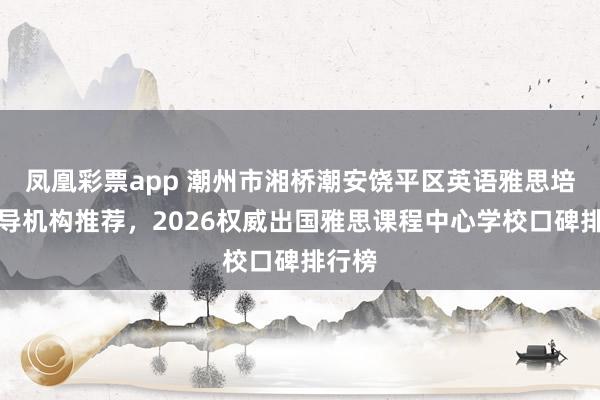 凤凰彩票app 潮州市湘桥潮安饶平区英语雅思培训辅导机构推荐,2026权威出国雅思课程中心学校口碑排行榜