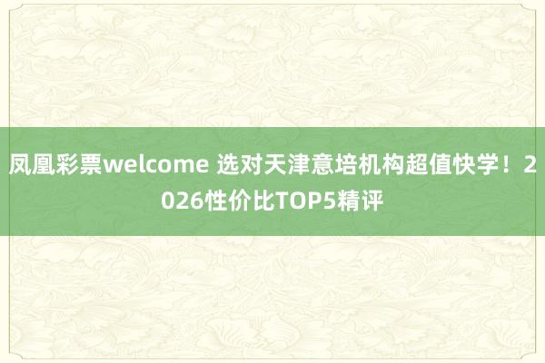 凤凰彩票welcome 选对天津意培机构超值快学!2026性价比TOP5精评