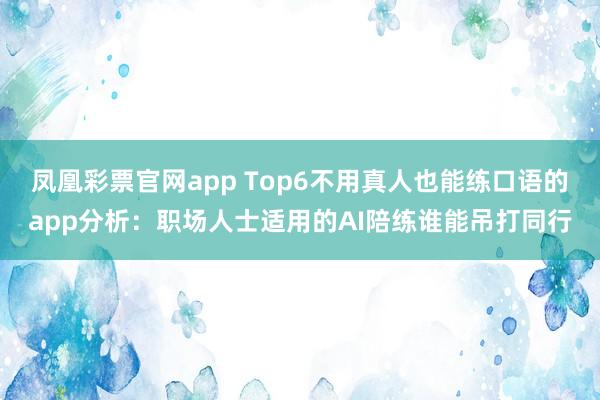 凤凰彩票官网app Top6不用真人也能练口语的app分析:职场人士适用的AI陪练谁能吊打同行