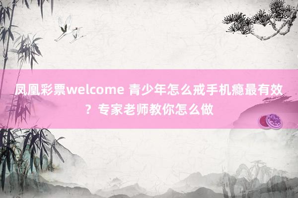 凤凰彩票welcome 青少年怎么戒手机瘾最有效?专家老师教你怎么做