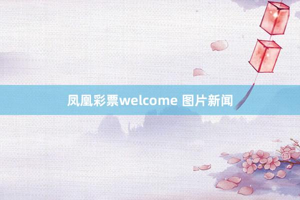 凤凰彩票welcome 图片新闻