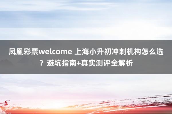 凤凰彩票welcome 上海小升初冲刺机构怎么选？避坑指南+真实测评全解析
