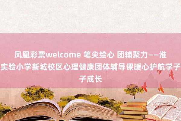 凤凰彩票welcome 笔尖绘心 团辅聚力——淮安市实验小学新城校区心理健康团体辅导课暖心护航学子成长
