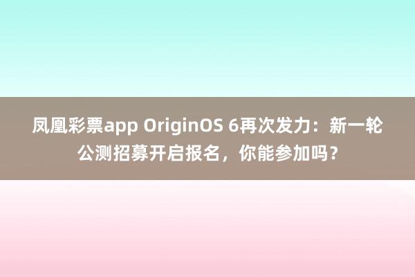 凤凰彩票app OriginOS 6再次发力：新一轮公测招募开启报名，你能参加吗？