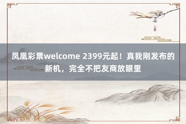 凤凰彩票welcome 2399元起!真我刚发布的新机,完全不把友商放眼里
