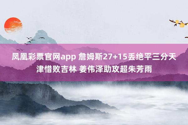 凤凰彩票官网app 詹姆斯27+15丢绝平三分天津惜败吉林 姜伟泽助攻超朱芳雨