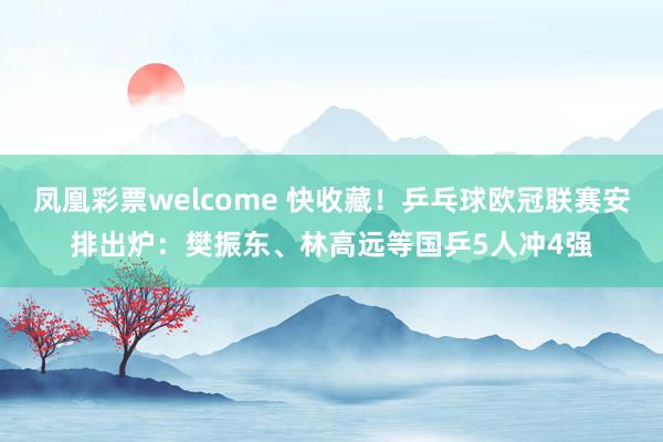 凤凰彩票welcome 快收藏!乒乓球欧冠联赛安排出炉:樊振东、林高远等国乒5人冲4强