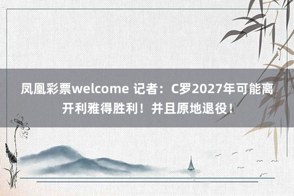 凤凰彩票welcome 记者:C罗2027年可能离开利雅得胜利!并且原地退役!