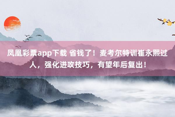 凤凰彩票app下载 省钱了!麦考尔特训崔永熙过人,强化进攻技巧,有望年后复出!
