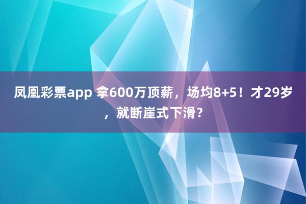 凤凰彩票app 拿600万顶薪，场均8+5！才29岁，就断崖式下滑？