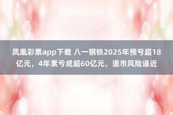 凤凰彩票app下载 八一钢铁2025年预亏超18亿元,4年累亏或超60亿元,退市风险逼近