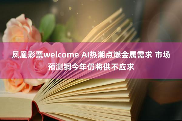 凤凰彩票welcome AI热潮点燃金属需求 市场预测铜今年仍将供不应求