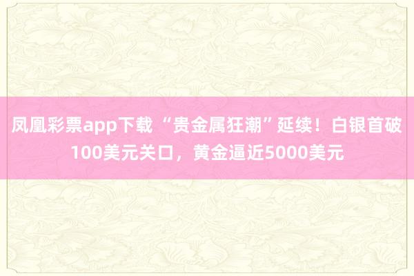 凤凰彩票app下载 “贵金属狂潮”延续!白银首破100美元关口,黄金逼近5000美元