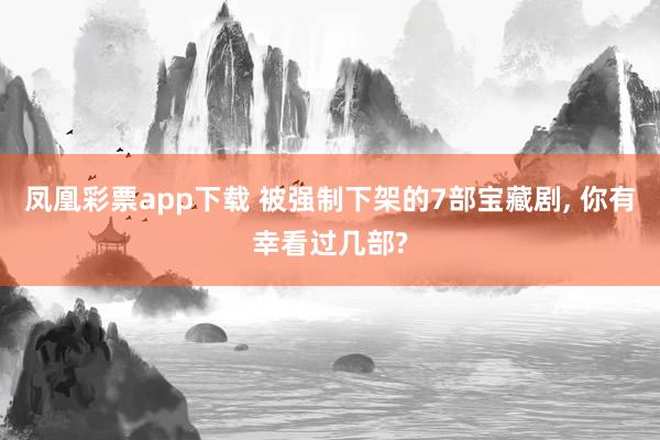 凤凰彩票app下载 被强制下架的7部宝藏剧, 你有幸看过几部?