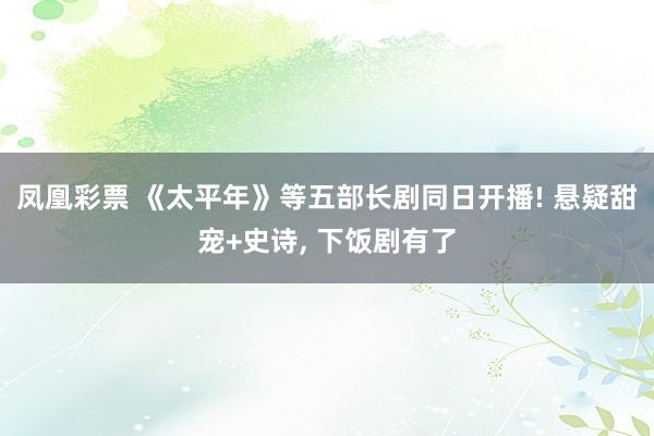 凤凰彩票 《太平年》等五部长剧同日开播! 悬疑甜宠+史诗， 下饭剧有了