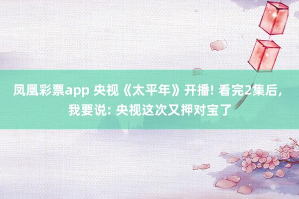 凤凰彩票app 央视《太平年》开播! 看完2集后， 我要说: 央视这次又押对宝了