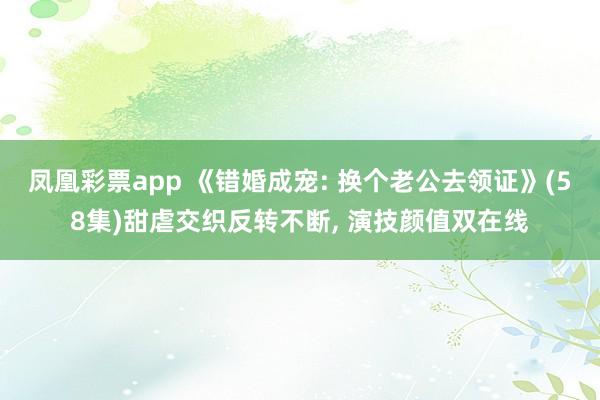 凤凰彩票app 《错婚成宠: 换个老公去领证》(58集)甜虐交织反转不断, 演技颜值双在线