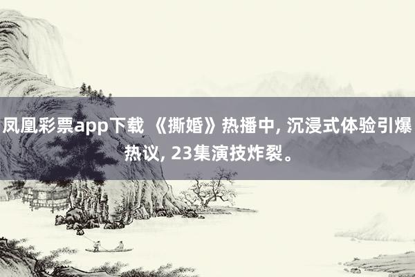凤凰彩票app下载 《撕婚》热播中, 沉浸式体验引爆热议, 23集演技炸裂。