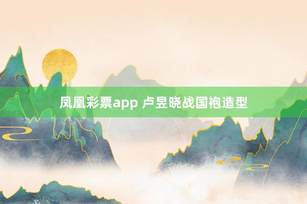 凤凰彩票app 卢昱晓战国袍造型
