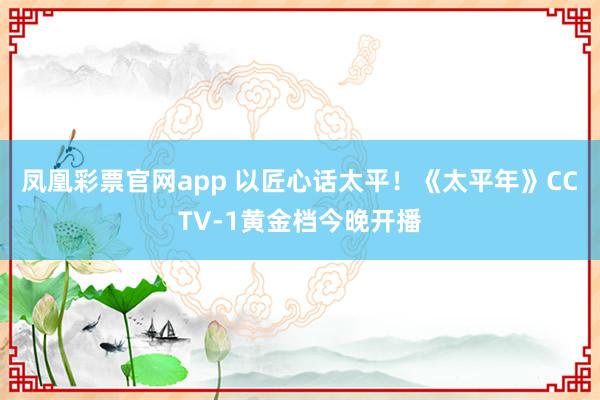 凤凰彩票官网app 以匠心话太平！《太平年》CCTV-1黄金档今晚开播