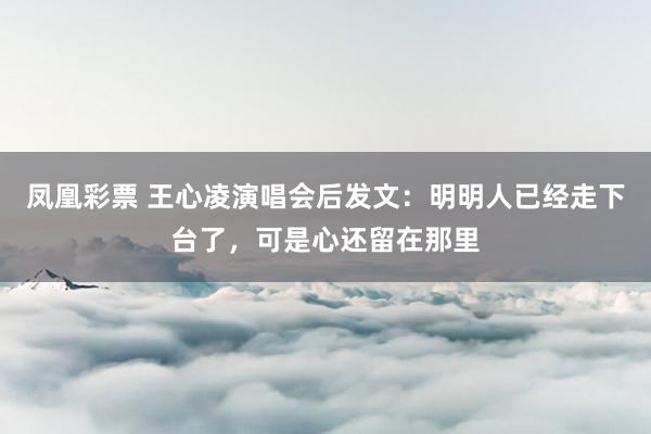 凤凰彩票 王心凌演唱会后发文:明明人已经走下台了,可是心还留在那里