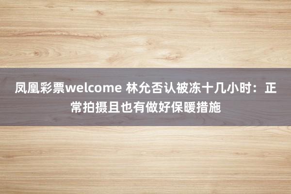 凤凰彩票welcome 林允否认被冻十几小时：正常拍摄且也有做好保暖措施