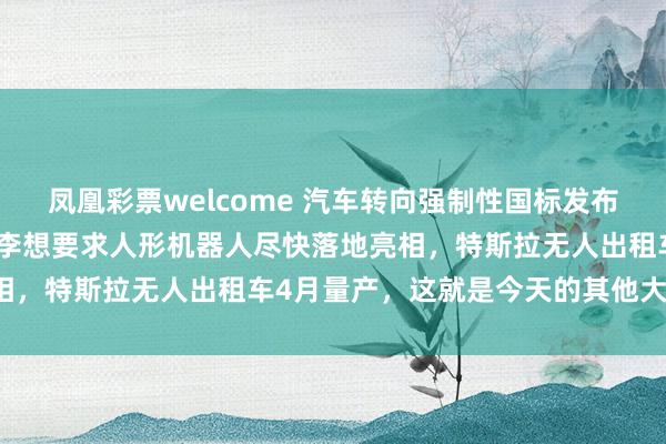凤凰彩票welcome 汽车转向强制性国标发布，多家快递春节不打烊，李想要求人形机器人尽快落地亮相，特斯拉无人出租车4月量产，这就是今天的其他大新闻！