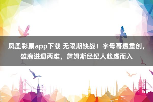 凤凰彩票app下载 无限期缺战！字母哥遭重创，雄鹿进退两难，詹姆斯经纪人趁虚而入
