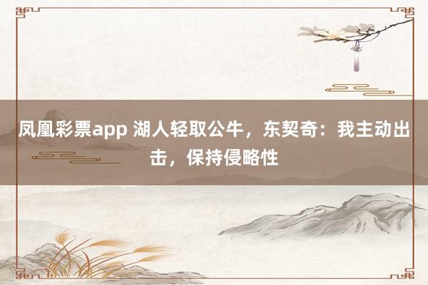 凤凰彩票app 湖人轻取公牛，东契奇：我主动出击，保持侵略性