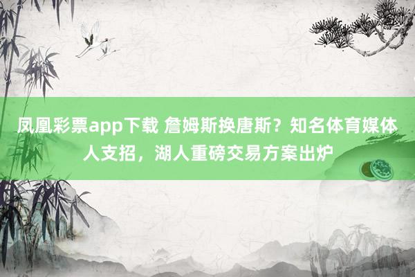 凤凰彩票app下载 詹姆斯换唐斯?知名体育媒体人支招,湖人重磅交易方案出炉