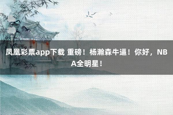 凤凰彩票app下载 重磅！杨瀚森牛逼！你好，NBA全明星！